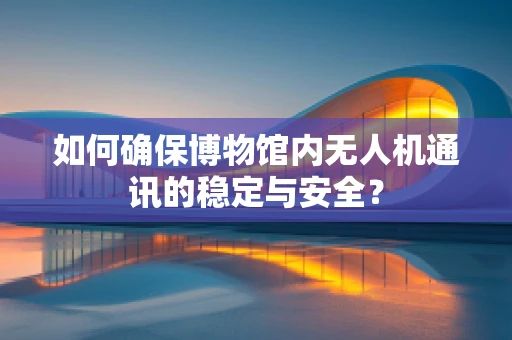 如何确保博物馆内无人机通讯的稳定与安全？