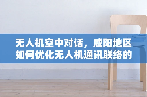 无人机空中对话，咸阳地区如何优化无人机通讯联络的最后一公里？