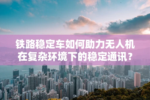 铁路稳定车如何助力无人机在复杂环境下的稳定通讯？