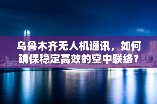 乌鲁木齐无人机通讯，如何确保稳定高效的空中联络？