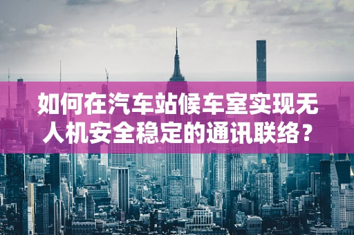 如何在汽车站候车室实现无人机安全稳定的通讯联络？