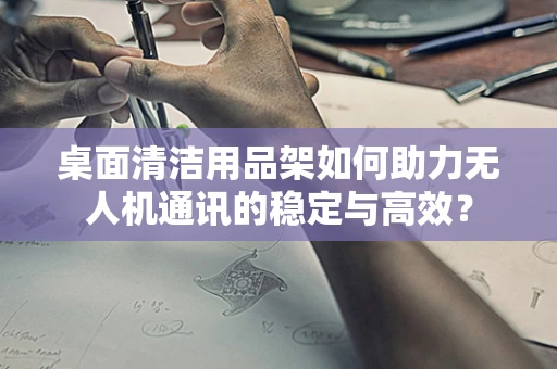 桌面清洁用品架如何助力无人机通讯的稳定与高效？
