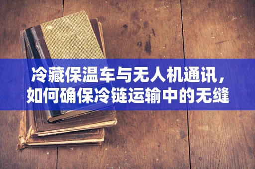 冷藏保温车与无人机通讯，如何确保冷链运输中的无缝连接？