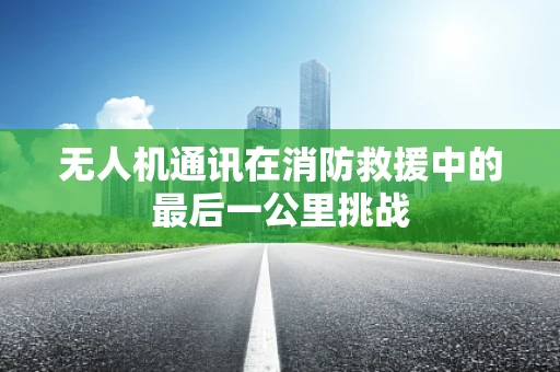 无人机通讯在消防救援中的最后一公里挑战