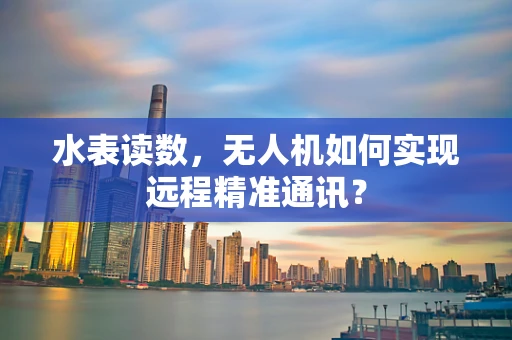 水表读数，无人机如何实现远程精准通讯？
