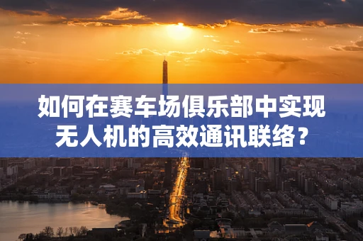 如何在赛车场俱乐部中实现无人机的高效通讯联络？