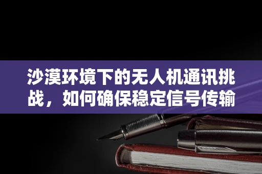 沙漠环境下的无人机通讯挑战，如何确保稳定信号传输？