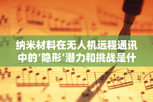 纳米材料在无人机远程通讯中的‘隐形’潜力和挑战是什么？