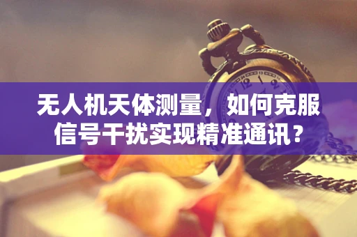 无人机天体测量，如何克服信号干扰实现精准通讯？