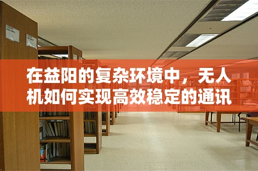 在益阳的复杂环境中，无人机如何实现高效稳定的通讯联络？