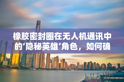 橡胶密封圈在无人机通讯中的‘隐秘英雄’角色，如何确保信号畅通无阻？
