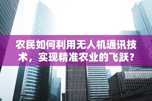 农民如何利用无人机通讯技术，实现精准农业的飞跃？