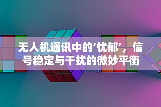 无人机通讯中的‘忧郁’，信号稳定与干扰的微妙平衡