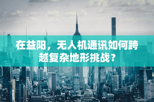 在益阳，无人机通讯如何跨越复杂地形挑战？