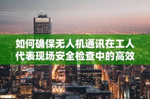 如何确保无人机通讯在工人代表现场安全检查中的高效与稳定？
