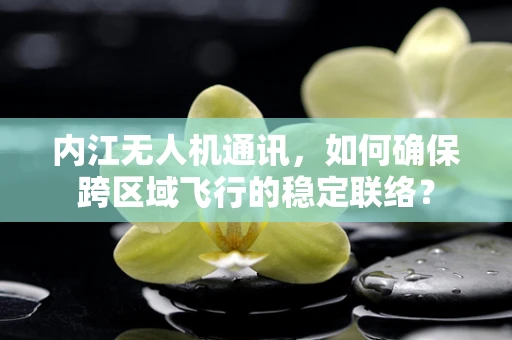内江无人机通讯，如何确保跨区域飞行的稳定联络？