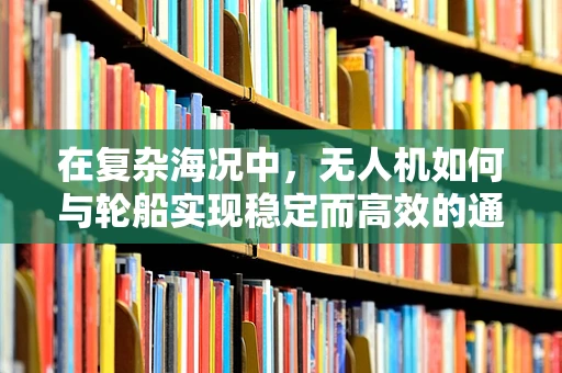 在复杂海况中，无人机如何与轮船实现稳定而高效的通讯？