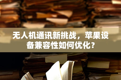 无人机通讯新挑战，苹果设备兼容性如何优化？