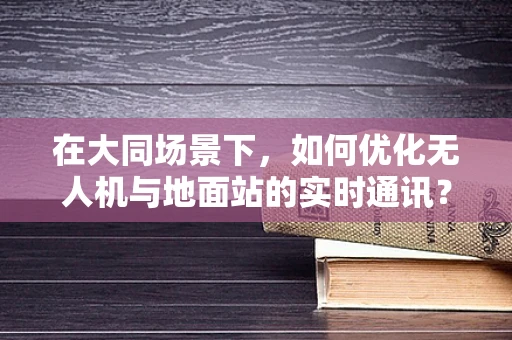 在大同场景下，如何优化无人机与地面站的实时通讯？