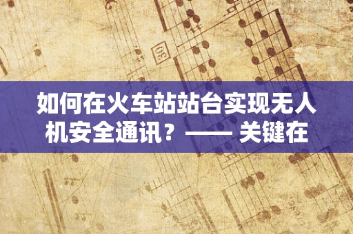 如何在火车站站台实现无人机安全通讯？—— 关键在于无缝连接与精准控制