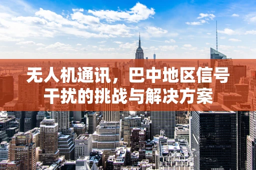 无人机通讯，巴中地区信号干扰的挑战与解决方案
