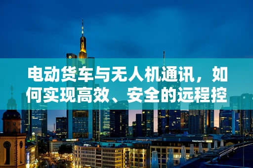 电动货车与无人机通讯，如何实现高效、安全的远程控制？