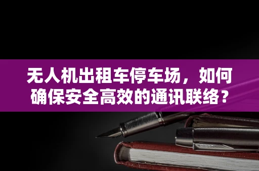 无人机出租车停车场，如何确保安全高效的通讯联络？
