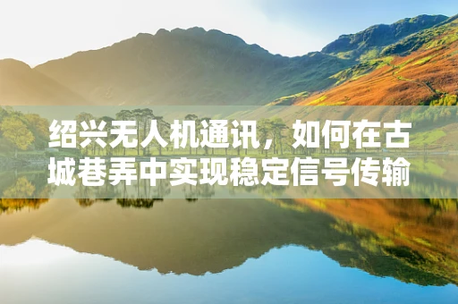 绍兴无人机通讯，如何在古城巷弄中实现稳定信号传输？