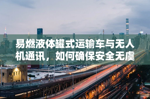易燃液体罐式运输车与无人机通讯，如何确保安全无虞？