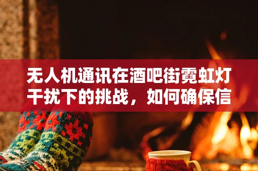 无人机通讯在酒吧街霓虹灯干扰下的挑战，如何确保信号清晰？