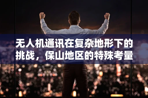 无人机通讯在复杂地形下的挑战，保山地区的特殊考量