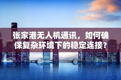 张家港无人机通讯，如何确保复杂环境下的稳定连接？