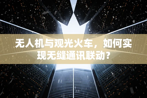 无人机与观光火车，如何实现无缝通讯联动？