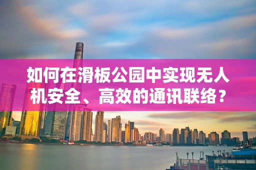 如何在滑板公园中实现无人机安全、高效的通讯联络？