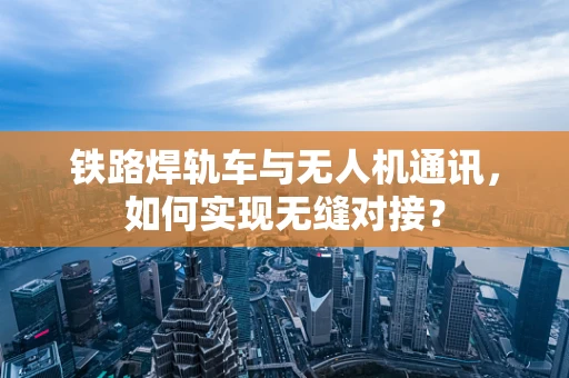 铁路焊轨车与无人机通讯，如何实现无缝对接？
