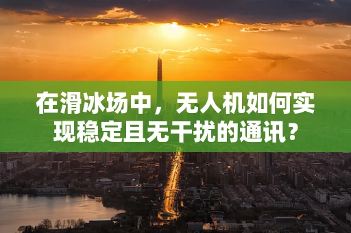 在滑冰场中，无人机如何实现稳定且无干扰的通讯？