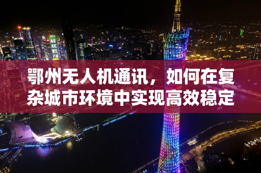鄂州无人机通讯，如何在复杂城市环境中实现高效稳定的空中联络？
