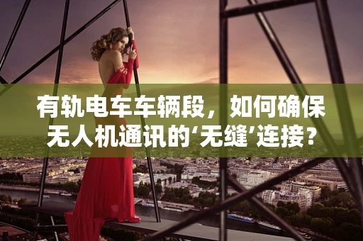 有轨电车车辆段，如何确保无人机通讯的‘无缝’连接？