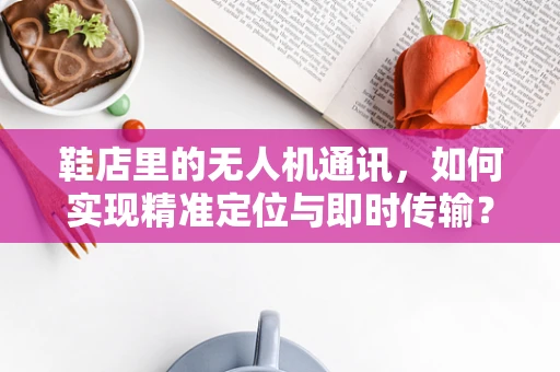 鞋店里的无人机通讯，如何实现精准定位与即时传输？