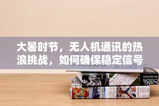 大暑时节，无人机通讯的热浪挑战，如何确保稳定信号传输？