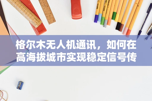 格尔木无人机通讯，如何在高海拔城市实现稳定信号传输？