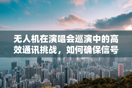 无人机在演唱会巡演中的高效通讯挑战，如何确保信号稳定与安全？