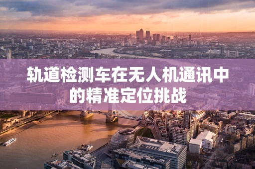 轨道检测车在无人机通讯中的精准定位挑战