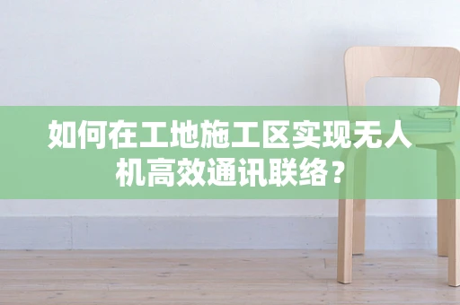 如何在工地施工区实现无人机高效通讯联络？
