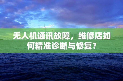无人机通讯故障，维修店如何精准诊断与修复？