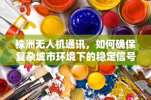 株洲无人机通讯，如何确保复杂城市环境下的稳定信号传输？