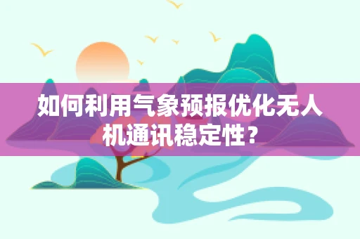 如何利用气象预报优化无人机通讯稳定性？