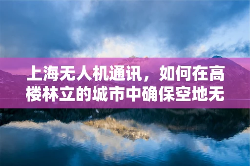 上海无人机通讯，如何在高楼林立的城市中确保空地无缝对话？