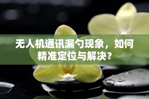 无人机通讯漏勺现象，如何精准定位与解决？