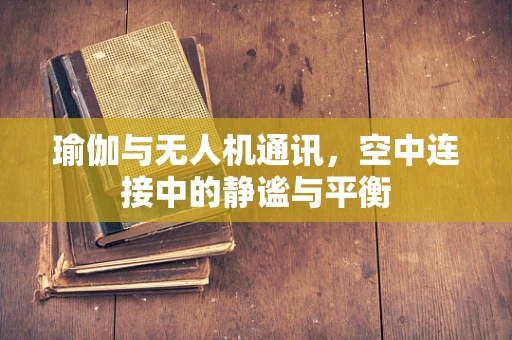 瑜伽与无人机通讯，空中连接中的静谧与平衡